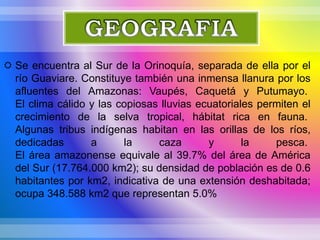  Se encuentra al Sur de la Orinoquía, separada de ella por el
río Guaviare. Constituye también una inmensa llanura por los
afluentes del Amazonas: Vaupés, Caquetá y Putumayo.
El clima cálido y las copiosas lluvias ecuatoriales permiten el
crecimiento de la selva tropical, hábitat rica en fauna.
Algunas tribus indígenas habitan en las orillas de los ríos,
dedicadas a la caza y la pesca.
El área amazonense equivale al 39.7% del área de América
del Sur (17.764.000 km2); su densidad de población es de 0.6
habitantes por km2, indicativa de una extensión deshabitada;
ocupa 348.588 km2 que representan 5.0%
 