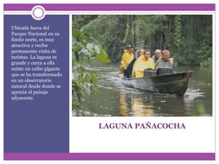 LAGUNA PAÑACOCHA
Ubicada fuera del
Parque Nacional en su
límite norte, es muy
atractiva y recibe
permanente visita de
turistas. La laguna es
grande y cerca a ella
existe un ceibo gigante
que se ha transformado
en un observatorio
natural desde donde se
aprecia el paisaje
adyacente.
 