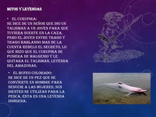 MITOS Y LEYENDAS
• El Curupira:
Se dice de un señor que dio un
talisman a un joven para que
tuviera suerte en la caza,
pero el joven entre trago y
trago hablando mas de la
cuenta rebelo el secreto, lo
que hizo que el curupira se
pusiera de malgenio y le
quitara el Talisman, Leyenda
del Amazonas.
• El bufeo colorado:
Se dice de un pez que se
convierte en hombre para
seducir a las mujeres, sus
dientes se utilizan para la
pesca, esta es una leyenda
indígena.
 