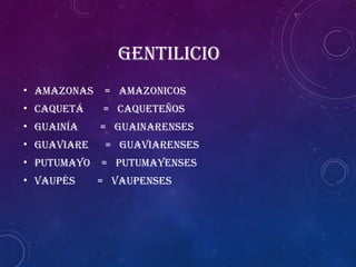 GENTILICIO
• Amazonas = Amazonicos
• Caquetá = Caqueteños
• Guainía = Guainarenses
• Guaviare = Guaviarenses
• Putumayo = Putumayenses
• Vaupés = Vaupenses
 