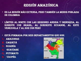 Región amazónica
• Es la región más extensa, pero también la menos poblada
de Colombia
• Límites al norte con las regiones andina y Orinoquia, al
sureste con Brasil, al suroeste Ecuador, al este
Venezuela y al sur con Perú
• Está formada por seis departamentos que son:
1. Amazonas
2. Caquetá
3. Guainía
4. Guaviare
5. Putumayo
6. Vaupés.
 