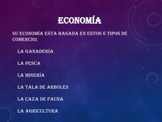 ECONOMÍA
Su economía esta basada en estos 6 tipos de
comercio:
 La ganadería
 La pesca
 La minería
 La tala de arboles
 La caza de fauna
 La agricultura
 