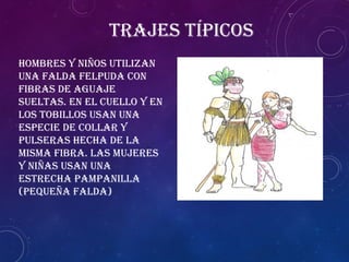 Trajes típicos
Hombres y niños utilizan
una falda felpuda con
fibras de aguaje
sueltas. En el cuello y en
los tobillos usan una
especie de collar y
pulseras hecha de la
misma fibra. Las mujeres
y niñas usan una
estrecha pampanilla
(pequeña falda)
 