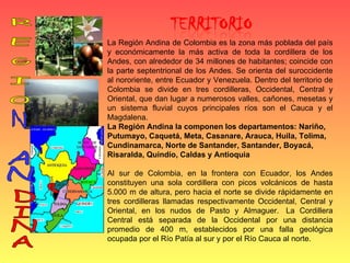 La Región Andina de Colombia es la zona más poblada del país y económicamente la más activa de toda la cordillera de los Andes, con alrededor de 34 millones de habitantes; coincide con la parte septentrional de los Andes. Se orienta del suroccidente al nororiente, entre Ecuador y Venezuela. Dentro del territorio de Colombia se divide en tres cordilleras, Occidental, Central y Oriental, que dan lugar a numerosos valles, cañones, mesetas y un sistema fluvial cuyos principales ríos son el Cauca y el Magdalena. La Región Andina la componen los departamentos: Nariño, Putumayo, Caquetá, Meta, Casanare, Arauca, Huila, Tolima, Cundinamarca, Norte de Santander, Santander, Boyacá, Risaralda, Quindío, Caldas y Antioquia   Al sur de Colombia, en la frontera con Ecuador, los Andes constituyen una sola cordillera con picos volcánicos de hasta 5.000 m de altura, pero hacia el norte se divide rápidamente en tres cordilleras llamadas respectivamente Occidental, Central y Oriental, en los nudos de Pasto y Almaguer.  La Cordillera Central está separada de la Occidental por una distancia promedio de 400 m, establecidos por una falla geológica ocupada por el Río Patía al sur y por el Río Cauca al norte. R E G I O N AN DINA 