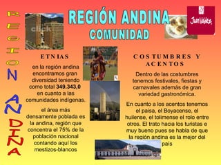 COMUNIDAD REGIÓN ANDINA Región Andina ETNIAS en la región andina encontramos gran  diversidad teniendo como total  349.343,0   en cuanto a las comunidades indígenas. el área más densamente poblada es la andina, región que concentra el 75% de la población nacional contando aquí los mestizos-blancos COSTUMBRES Y ACENTOS  Dentro de las costumbres tenemos festivales, fiestas y carnavales además de gran variedad gastronómica. En cuanto a los acentos tenemos el paisa, el Boyacense, el huilense, el tolimense el rolo entre otros. El trato hacia los turistas e muy bueno pues se habla de que la región andina es la mejor del país R E G I O N AN DINA 