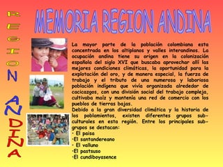 MEMORIA REGION ANDINA La mayor parte de la población colombiana esta concentrada en los altiplanos y valles interandinos. La ocupación andina tiene su origen en la colonización española del siglo XVI que buscaba aprovechar allí las mejores condiciones climáticas, la oportunidad para la explotación del oro, y de manera especial, la fuerza de trabajo y el tributo de una numerosa y laboriosa población indígena que vivía organizada alrededor de cacicazgos, con una división social del trabajo compleja, cultivaba maíz y mantenía una red de comercio con los pueblos de tierras bajas. Debido a la gran diversidad climática y la historia de los poblamientos, existen diferentes grupos sub-culturales en esta región. Entre los principales sub-grupos se destacan:  El paisa El santandereano El valluno  El pastsuso El cundiboyasence R E G I O N AN DINA 