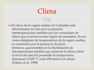 Clima

 El clima de la región andina de Colombia está
determinado no sólo por su posición
intertropical,sino también por las variaciones en
altura que ocurren en esta región de montañas. Es así
como elrégimen de temperaturas de la región andina
se caracteriza por la presencia de pisos
térmicos, queconsisten en la disminución de
latemperaturaa medida que aumenta la altura sobre
el nivel del mar.En promedio la temperatura
disminuye 0.625 ºC cada 100 metros de altura
(Pabón, et al. 1998)

 
