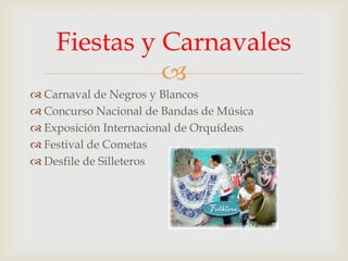Fiestas y Carnavales

 Carnaval de Negros y Blancos
 Concurso Nacional de Bandas de Música
 Exposición Internacional de Orquídeas
 Festival de Cometas
 Desfile de Silleteros

 