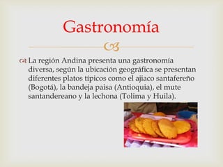 Gastronomía

 La región Andina presenta una gastronomía
diversa, según la ubicación geográfica se presentan
diferentes platos típicos como el ajiaco santafereño
(Bogotá), la bandeja paisa (Antioquia), el mute
santandereano y la lechona (Tolima y Huila).

 