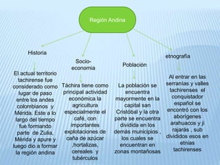 Región Andina
Historia
Socio-
economia
Población
etnografía
El actual territorio
tachirense fue
considerado como
lugar de paso
entre los andes
colombianos y
Mérida. Este a lo
largo del tiempo
fue formando
parte de Zulia,
Mérida y apure y
luego dio a formar
la región andina
Táchira tiene como
principal actividad
económica la
agricultura
especialmente el
café, con
importantes
explotaciones de
caña de azúcar
,hortalizas,
cereales y
tubérculos
La población se
encuentra
mayormente en la
capital san
Cristóbal y la otra
parte se encuentra
dividida en los
demás municipios ,
los cuales se
encuentran en
zonas montañosas
Al entrar en las
serranías y valles
tachirenses el
conquistador
español se
encontró con los
aborígenes
arahuacos y ji
rajarás , sub
divididos esos en
etnias
tachirenses