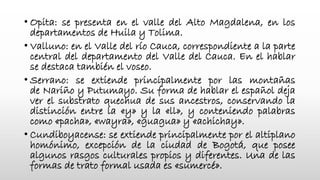 • Opita: se presenta en el valle del Alto Magdalena, en los
departamentos de Huila y Tolima.
• Valluno: en el Valle del río Cauca, correspondiente a la parte
central del departamento del Valle del Cauca. En el hablar
se destaca también el voseo.
• Serrano: se extiende principalmente por las montañas
de Nariño y Putumayo. Su forma de hablar el español deja
ver el substrato quechua de sus ancestros, conservando la
distinción entre la «y» y la «ll», y conteniendo palabras
como «pacha», «wayra», «guagua» y «achichay».
• Cundiboyacense: se extiende principalmente por el altiplano
homónimo, excepción de la ciudad de Bogotá, que posee
algunos rasgos culturales propios y diferentes. Una de las
formas de trato formal usada es «sumercé».
 