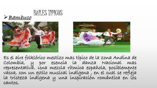 BAILES TIPICOS
Bambuco
Es el aire folklórico mestizo mas típico de la zona Andina de
Colombia, y por esencia la danza Nacional mas
representativa. Una mezcla rítmica española, posiblemente
vasca, con un estilo musical indígena , en el cual se refleja
la tristeza indígena y una inspiración romántica en los
cantos.
 