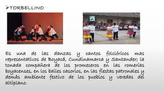 TORBELLINO
Es una de las danzas y cantos folclóricos mas
representativos de Boyacá, Cundinamarca y Santander; la
tonada compañera de los promeseros en las romerías
boyacenses, en los bailes casorios, en las fiestas patronales y
demás ambiente festivo de los pueblos y veredas del
altiplano.
 