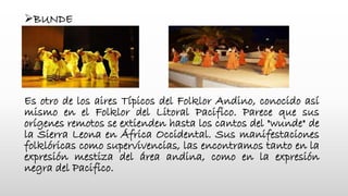 BUNDE
Es otro de los aires Típicos del Folklor Andino, conocido así
mismo en el Folklor del Litoral Pacifico. Parece que sus
orígenes remotos se extienden hasta los cantos del "wunde" de
la Sierra Leona en África Occidental. Sus manifestaciones
folklóricas como supervivencias, las encontramos tanto en la
expresión mestiza del área andina, como en la expresión
negra del Pacifico.
 