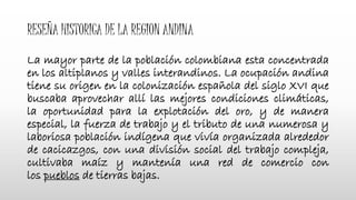 RESEÑA HISTORICA DE LA REGION ANDINA
La mayor parte de la población colombiana esta concentrada
en los altiplanos y valles interandinos. La ocupación andina
tiene su origen en la colonización española del siglo XVI que
buscaba aprovechar allí las mejores condiciones climáticas,
la oportunidad para la explotación del oro, y de manera
especial, la fuerza de trabajo y el tributo de una numerosa y
laboriosa población indígena que vivía organizada alrededor
de cacicazgos, con una división social del trabajo compleja,
cultivaba maíz y mantenía una red de comercio con
los pueblos de tierras bajas.
 