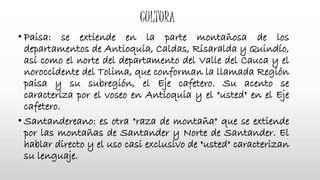 CULTURA
• Paisa: se extiende en la parte montañosa de los
departamentos de Antioquia, Caldas, Risaralda y Quindío,
así como el norte del departamento del Valle del Cauca y el
noroccidente del Tolima, que conforman la llamada Región
paisa y su subregión, el Eje cafetero. Su acento se
caracteriza por el voseo en Antioquia y el "usted" en el Eje
cafetero.
• Santandereano: es otra "raza de montaña" que se extiende
por las montañas de Santander y Norte de Santander. El
hablar directo y el uso casi exclusivo de "usted" caracterizan
su lenguaje.
 