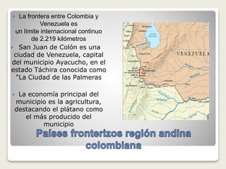  La frontera entre Colombia y
Venezuela es
un límite internacional continuo
de 2.219 kilómetros
 San Juan de Colón es una
ciudad de Venezuela, capital
del municipio Ayacucho, en el
estado Táchira conocida como
"La Ciudad de las Palmeras
 La economía principal del
municipio es la agricultura,
destacando el plátano como
el más producido del
municipio
 