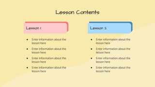 ● Enter information about the
lesson here
● Enter information about the
lesson here
● Enter information about the
lesson here
● Enter information about the
lesson here
Lesson Contents
Lesson 1 Lesson 2
● Enter information about the
lesson here
● Enter information about the
lesson here
● Enter information about the
lesson here
● Enter information about the
lesson here
 