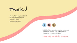 CREDITS: This presentation template was created
by Slidesgo, including icons by Flaticon, and
infographics & images by Freepik.
Thanks!
Do you have any questions?
youremail@freepik.com
+91 620 421 838
yourcompany.com
Please keep this slide for attribution.
 