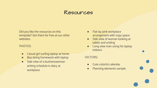Did you like the resources on this
template? Get them for free at our other
websites.
PHOTOS:
● Casual girl surfing laptop at home
● Boy doing homework with laptop
● Side view of a businesswoman
writing schedule in diary at
workplace
Resources
● Flat lay pink workplace
arrangement with copy space
● Side view of woman looking at
tablet and smiling
● Long view man using his laptop
indoors
VECTORS:
● Cute colorful calendar
● Planning elements sample
 