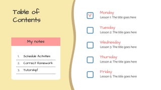 Table of
Contents
Monday
Lesson 1: The title goes here
Tuesday
Lesson 2: The title goes here
Wednesday
Lesson 3: The title goes here
Thursday
Lesson 4: The title goes here
Friday
Lesson 5: The title goes here
My notes
1.
2.
3.
Schedule Activities
Correct Homework
Tutorship!
V
 