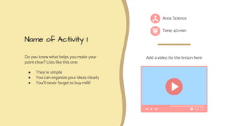 Name of Activity 1
Do you know what helps you make your
point clear? Lists like this one:
● They’re simple
● You can organize your ideas clearly
● You’ll never forget to buy milk!
Area: Science
Time: 40 min
Add a video for the lesson here
 