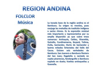 La tonada base de la región andina es elLa tonada base de la región andina es el
Bambuco. Su origen es mestizo, puesBambuco. Su origen es mestizo, pues
conjuga las melodías de tradición indígenaconjuga las melodías de tradición indígena
a varios ritmos. Es la expresión músicala varios ritmos. Es la expresión músical
más importante y representativa por sumás importante y representativa por su
amplia dispersión ya que cubre treceamplia dispersión ya que cubre trece
comarcas: Antioquia, Caldas, Risaralda,comarcas: Antioquia, Caldas, Risaralda,
Quindío, Cundinamarca, Boyacá, Tolima,Quindío, Cundinamarca, Boyacá, Tolima,
Huila, Santander, Norte de Santander yHuila, Santander, Norte de Santander y
lastres mitades Orientales del Valle dellastres mitades Orientales del Valle del
Cauca. Existen seis variedades deCauca. Existen seis variedades de
Bambuco: San Juanero o Bambuco fiesteroBambuco: San Juanero o Bambuco fiestero
del San Juan; Ragaleña o cantado endel San Juan; Ragaleña o cantado en
coplas picarescas, fandanguillo o Bambucocoplas picarescas, fandanguillo o Bambuco
coplado en duelo; Vueltas antioqueñas ycoplado en duelo; Vueltas antioqueñas y
Guaneña.Guaneña.
 