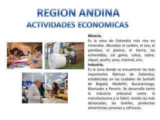 Minería.
Es la zona de Colombia más rica en
minerales. Abundan el carbón, el oro, el
petróleo, el platino, el hierro, las
esmeraldas, sal gema, caliza, cobre,
níquel, azufre, yeso, mármol, zinc.
Industria.
Es la zona donde se encuentran las más
importantes fábricas de Colombia,
establecidas en las ciudades de Santafé
de Bogotá, Medellín, Bucaramanga,
Manizales y Pereira. Se desarrolla tanto
la industria artesanal como la
manufacturera y la fabril, siendo las más
destacadas, las textiles, productos
alimenticios cervezas y refrescos.
 
