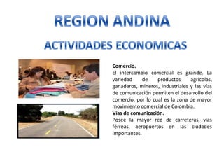 Comercio.
El intercambio comercial es grande. La
variedad de productos agrícolas,
ganaderos, mineros, industriales y las vías
de comunicación permiten el desarrollo del
comercio, por lo cual es la zona de mayor
movimiento comercial de Colombia.
Vías de comunicación.
Posee la mayor red de carreteras, vías
férreas, aeropuertos en las ciudades
importantes.
 