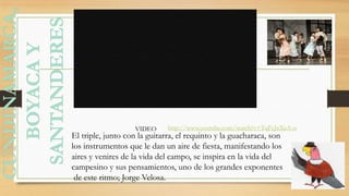 El triple, junto con la guitarra, el requinto y la guacharaca, son
los instrumentos que le dan un aire de fiesta, manifestando los
aires y venires de la vida del campo, se inspira en la vida del
campesino y sus pensamientos, uno de los grandes exponentes
de este ritmo; Jorge Velosa.
http://www.youtube.com/watch?v=TqFcJzXeA-oVIDEO
 