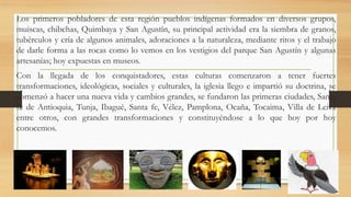 Los primeros pobladores de esta región pueblos indígenas formados en diversos grupos,
muiscas, chibchas, Quimbaya y San Agustín, su principal actividad era la siembra de granos,
tubérculos y cría de algunos animales, adoraciones a la naturaleza, mediante ritos y el trabajo
de darle forma a las rocas como lo vemos en los vestigios del parque San Agustín y algunas
artesanías; hoy expuestas en museos.
Con la llegada de los conquistadores, estas culturas comenzaron a tener fuertes
transformaciones, ideológicas, sociales y culturales, la iglesia llego e impartió su doctrina, se
comenzó a hacer una nueva vida y cambios grandes, se fundaron las primeras ciudades, Santa
fe de Antioquia, Tunja, Ibagué, Santa fe, Vélez, Pamplona, Ocaña, Tocaima, Villa de Leiva
entre otros, con grandes transformaciones y constituyéndose a lo que hoy por hoy
conocemos.
 
