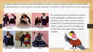 La región andina cuenta con una diversidad en cuanto a trajes se refiere, gracias a la necesidad
de adaptabilidad de cada espacio se puede apreciar un sinfín de estilos propios de estas regiones.
Se caracteriza por el manejo de colores
vivos, alpargates, sombreros, ruanas o
ponchos, estos trajes van de la mano
también de la manifestación musical y
ritmos q cada uno de los pueblos que
conforman esta región tiene, también
variados
 