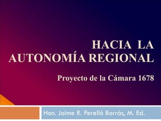 HACIA  LA AUTONOMÍA REGIONAL Proyecto de la Cámara 1678 Hon. Jaime R. Perelló Borrás, M. Ed. 