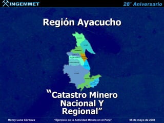 Región Ayacucho




                     “Catastro Minero
                           Nacional Y
                           Regional”
Henry Luna Córdova     “Ejercicio de la Actividad Minera en el Perú”   06 de mayo de 2008
 