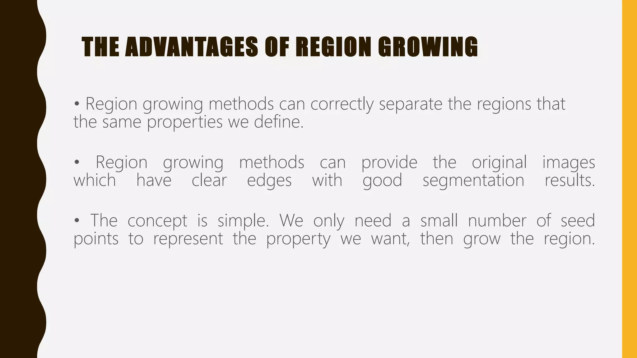 THE ADVANTAGES OF REGION GROWING
• Region growing methods can correctly separate the regions that
the same properties we define.
• Region growing methods can provide the original images
which have clear edges with good segmentation results.
• The concept is simple. We only need a small number of seed
points to represent the property we want, then grow the region.
 