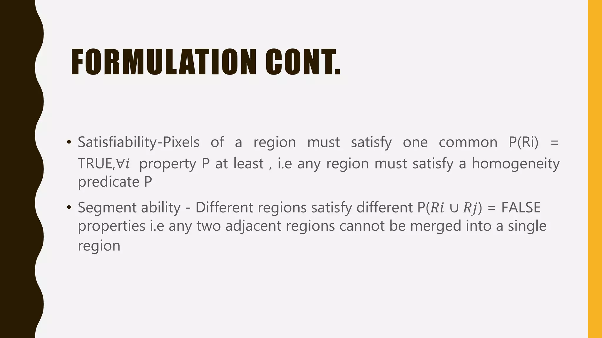 FORMULATION CONT.
• Satisfiability-Pixels of a region must satisfy one common P(Ri) =
TRUE,∀𝑖 property P at least , i.e any region must satisfy a homogeneity
predicate P
• Segment ability - Different regions satisfy different P(𝑅𝑖 ∪ 𝑅𝑗) = FALSE
properties i.e any two adjacent regions cannot be merged into a single
region
 