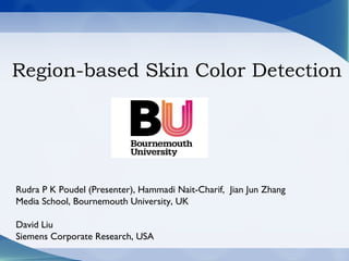 Region-based Skin Color Detection
Rudra P K Poudel (Presenter), Hammadi Nait-Charif, Jian Jun Zhang
Media School, Bournemouth University, UK
David Liu
Siemens Corporate Research, USA
 