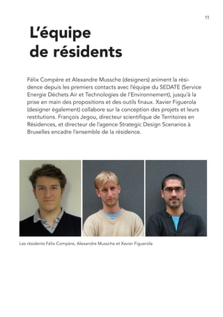 11


    L’équipe
    de résidents
   Félix Compère et Alexandre Mussche (designers) animent la rési-
   dence depuis les premiers contacts avec l’équipe du SEDATE (Service
   Energie Déchets Air et Technologies de l’Environnement), jusqu’à la
   prise en main des propositions et des outils finaux. Xavier Figuerola
   (designer également) collabore sur la conception des projets et leurs
   restitutions. François Jegou, directeur scientifique de Territoires en
   Résidences, et directeur de l’agence Strategic Design Scenarios à
   Bruxelles encadre l’ensemble de la résidence.




Les résidents Félix Compère, Alexandre Mussche et Xavier Figuerola
 