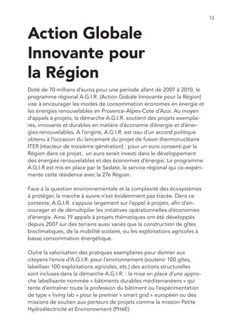 13


Action Globale
Innovante pour
la Région
Doté de 70 millions d’euros pour une période allant de 2007 à 2010, le
programme régional A.G.I.R. (Action Gobale Innovante pour la Région)
vise à encourager les modes de consommation économes en énergie et
les énergies renouvelables en Provence-Alpes-Cote d’Azur. Au moyen
d’appels à projets, la démarche A.G.I.R. soutient des projets exemplai-
res, innovants et durables en matière d’économie d’énergie et d’éner-
gies renouvelables. A l’origine, A.G.I.R. est issu d’un accord politique
obtenu à l’occasion du lancement du projet de fusion thermonucléaire
ITER (réacteur de troisième génération) : pour un euro consenti par la
Région dans ce projet, un euro serait investi dans le développement
des énergies renouvelables et des économies d’énergie. Le programme
A.G.I.R est mis en place par le Sedate, le service régional qui co-expéri-
mente cette résidence avec la 27e Région.

Face à la question environnementale et la complexité des écosystèmes
à protéger, la marche à suivre n’est évidemment pas tracée. Dans ce
contexte, A.G.I.R. s’appuie largement sur l’appel à projets, afin d’en-
courager et de démultiplier les initiatives opérationnelles d’économies
d’énergie. Ainsi 19 appels à projets thématiques ont été développés
depuis 2007 sur des terrains aussi variés que la construction de gîtes
bioclimatiques, de la mobilité scolaire, ou les exploitations agricoles à
basse consommation énergétique.

Outre la valorisation des pratiques exemplaires pour donner aux
citoyens l’envie d’A.G.I.R. pour l’environnement (soutenir 100 gîtes,
labelliser 100 exploitations agricoles, etc.) des actions structurelles
sont incluses dans la démarche A.G.I.R. : la mise en place d’une appro-
che labellisante nommée « bâtiments durables méditerranéens » qui
tente d’entraîner toute la profession du bâtiment ou l’expérimentation
de type « living lab » pour le premier « smart grid » européen ou des
missions de soutien aux porteurs de projets comme la mission Petite
Hydroélectricité et Environnement (PHéE)
 