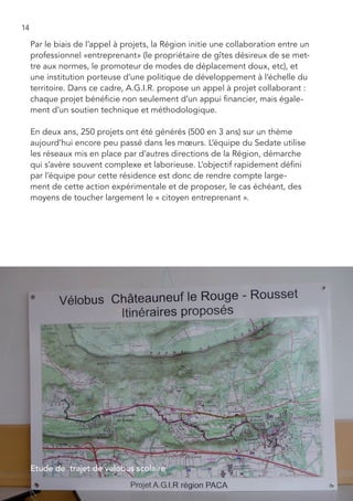 14

     Par le biais de l’appel à projets, la Région initie une collaboration entre un
     professionnel «entreprenant» (le propriétaire de gîtes désireux de se met-
     tre aux normes, le promoteur de modes de déplacement doux, etc), et
     une institution porteuse d’une politique de développement à l’échelle du
     territoire. Dans ce cadre, A.G.I.R. propose un appel à projet collaborant :
     chaque projet bénéficie non seulement d’un appui financier, mais égale-
     ment d’un soutien technique et méthodologique.

     En deux ans, 250 projets ont été générés (500 en 3 ans) sur un thème
     aujourd’hui encore peu passé dans les mœurs. L’équipe du Sedate utilise
     les réseaux mis en place par d’autres directions de la Région, démarche
     qui s’avère souvent complexe et laborieuse. L’objectif rapidement défini
     par l’équipe pour cette résidence est donc de rendre compte large-
     ment de cette action expérimentale et de proposer, le cas échéant, des
     moyens de toucher largement le « citoyen entreprenant ».




     Etude de trajet de velobus scolaire
 