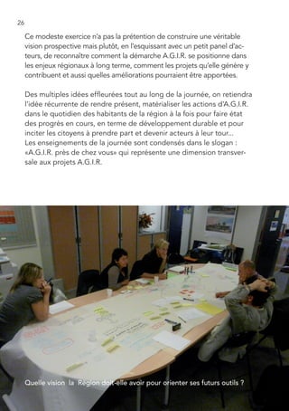 26

     Ce modeste exercice n’a pas la prétention de construire une véritable
     vision prospective mais plutôt, en l’esquissant avec un petit panel d’ac-
     teurs, de reconnaître comment la démarche A.G.I.R. se positionne dans
     les enjeux régionaux à long terme, comment les projets qu’elle génère y
     contribuent et aussi quelles améliorations pourraient être apportées.

     Des multiples idées effleurées tout au long de la journée, on retiendra
     l’idée récurrente de rendre présent, matérialiser les actions d’A.G.I.R.
     dans le quotidien des habitants de la région à la fois pour faire état
     des progrès en cours, en terme de développement durable et pour
     inciter les citoyens à prendre part et devenir acteurs à leur tour...
     Les enseignements de la journée sont condensés dans le slogan :
     «A.G.I.R. près de chez vous» qui représente une dimension transver-
     sale aux projets A.G.I.R.




     Quelle vision la Région doit-elle avoir pour orienter ses futurs outils ?
 