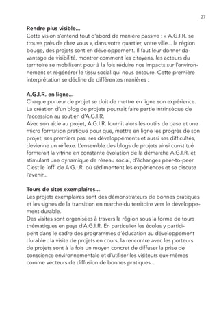 27

Rendre plus visible...
Cette vision s’entend tout d’abord de manière passive : « A.G.I.R. se
trouve près de chez vous », dans votre quartier, votre ville... la région
bouge, des projets sont en développement. Il faut leur donner da-
vantage de visibilité, montrer comment les citoyens, les acteurs du
territoire se mobilisent pour à la fois réduire nos impacts sur l’environ-
nement et régénérer le tissu social qui nous entoure. Cette première
interprétation se décline de différentes manières :

A.G.I.R. en ligne...
Chaque porteur de projet se doit de mettre en ligne son expérience.
La création d’un blog de projets pourrait faire partie intrinsèque de
l’accession au soutien d’A.G.I.R.
Avec son aide au projet, A.G.I.R. fournit alors les outils de base et une
micro formation pratique pour que, mettre en ligne les progrès de son
projet, ses premiers pas, ses développements et aussi ses difficultés,
devienne un réflexe. L’ensemble des blogs de projets ainsi constitué
formerait la vitrine en constante évolution de la démarche A.G.I.R. et
stimulant une dynamique de réseau social, d’échanges peer-to-peer.
C’est le ‘off’ de A.G.I.R. où sédimentent les expériences et se discute
l’avenir...

Tours de sites exemplaires...
Les projets exemplaires sont des démonstrateurs de bonnes pratiques
et les signes de la transition en marche du territoire vers le développe-
ment durable.
Des visites sont organisées à travers la région sous la forme de tours
thématiques en pays d’A.G.I.R. En particulier les écoles y partici-
pent dans le cadre des programmes d’éducation au développement
durable : la visite de projets en cours, la rencontre avec les porteurs
de projets sont à la fois un moyen concret de diffuser la prise de
conscience environnementale et d’utiliser les visiteurs eux-mêmes
comme vecteurs de diffusion de bonnes pratiques...
 