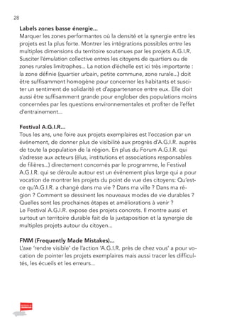28

     Labels zones basse énergie...
     Marquer les zones performantes où la densité et la synergie entre les
     projets est la plus forte. Montrer les intégrations possibles entre les
     multiples dimensions du territoire soutenues par les projets A.G.I.R.
     Susciter l’émulation collective entres les citoyens de quartiers ou de
     zones rurales limitrophes... La notion d’échelle est ici très importante :
     la zone définie (quartier urbain, petite commune, zone rurale...) doit
     être suffisamment homogène pour concerner les habitants et susci-
     ter un sentiment de solidarité et d’appartenance entre eux. Elle doit
     aussi être suffisamment grande pour englober des populations moins
     concernées par les questions environnementales et profiter de l’effet
     d’entrainement...

     Festival A.G.I.R...
     Tous les ans, une foire aux projets exemplaires est l’occasion par un
     événement, de donner plus de visibilité aux progrès d’A.G.I.R. auprès
     de toute la population de la région. En plus du Forum A.G.I.R. qui
     s’adresse aux acteurs (élus, institutions et associations responsables
     de filières...) directement concernés par le programme, le Festival
     A.G.I.R. qui se déroule autour est un événement plus large qui a pour
     vocation de montrer les projets du point de vue des citoyens: Qu’est-
     ce qu’A.G.I.R. a changé dans ma vie ? Dans ma ville ? Dans ma ré-
     gion ? Comment se dessinent les nouveaux modes de vie durables ?
     Quelles sont les prochaines étapes et améliorations à venir ?
     Le Festival A.G.I.R. expose des projets concrets. Il montre aussi et
     surtout un territoire durable fait de la juxtaposition et la synergie de
     multiples projets autour du citoyen...

     FMM (Frequently Made Mistakes)...
     L’axe ‘rendre visible’ de l’action ‘A.G.I.R. près de chez vous’ a pour vo-
     cation de pointer les projets exemplaires mais aussi tracer les difficul-
     tés, les écueils et les erreurs...
 
