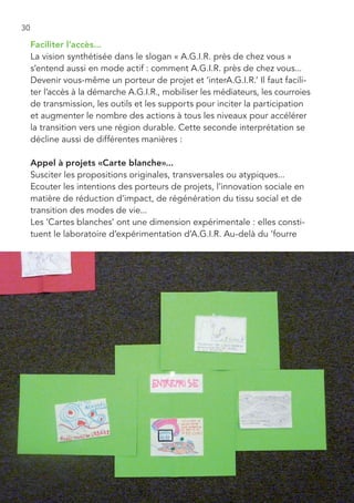 30

     Faciliter l’accès...
     La vision synthétisée dans le slogan « A.G.I.R. près de chez vous »
     s’entend aussi en mode actif : comment A.G.I.R. près de chez vous...
     Devenir vous-même un porteur de projet et ‘interA.G.I.R.’ Il faut facili-
     ter l’accès à la démarche A.G.I.R., mobiliser les médiateurs, les courroies
     de transmission, les outils et les supports pour inciter la participation
     et augmenter le nombre des actions à tous les niveaux pour accélérer
     la transition vers une région durable. Cette seconde interprétation se
     décline aussi de différentes manières :

     Appel à projets «Carte blanche»...
     Susciter les propositions originales, transversales ou atypiques...
     Ecouter les intentions des porteurs de projets, l’innovation sociale en
     matière de réduction d’impact, de régénération du tissu social et de
     transition des modes de vie...
     Les ‘Cartes blanches’ ont une dimension expérimentale : elles consti-
     tuent le laboratoire d’expérimentation d’A.G.I.R. Au-delà du ‘fourre
 