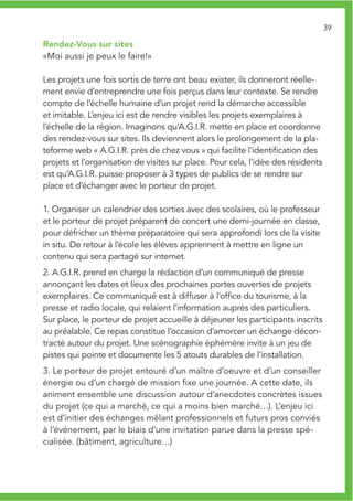 39

Rendez-Vous sur sites
«Moi aussi je peux le faire!»

Les projets une fois sortis de terre ont beau exister, ils donneront réelle-
ment envie d’entreprendre une fois perçus dans leur contexte. Se rendre
compte de l’échelle humaine d’un projet rend la démarche accessible
et imitable. L’enjeu ici est de rendre visibles les projets exemplaires à
l’échelle de la région. Imaginons qu’A.G.I.R. mette en place et coordonne
des rendez-vous sur sites. Ils deviennent alors le prolongement de la pla-
teforme web « A.G.I.R. près de chez vous » qui facilite l’identification des
projets et l’organisation de visites sur place. Pour cela, l’idée des résidents
est qu’A.G.I.R. puisse proposer à 3 types de publics de se rendre sur
place et d’échanger avec le porteur de projet.

1. Organiser un calendrier des sorties avec des scolaires, où le professeur
et le porteur de projet préparent de concert une demi-journée en classe,
pour défricher un thème préparatoire qui sera approfondi lors de la visite
in situ. De retour à l’école les élèves apprennent à mettre en ligne un
contenu qui sera partagé sur internet.
2. A.G.I.R. prend en charge la rédaction d’un communiqué de presse
annonçant les dates et lieux des prochaines portes ouvertes de projets
exemplaires. Ce communiqué est à diffuser à l’office du tourisme, à la
presse et radio locale, qui relaient l’information auprès des particuliers.
Sur place, le porteur de projet accueille à déjeuner les participants inscrits
au préalable. Ce repas constitue l’occasion d’amorcer un échange décon-
tracté autour du projet. Une scénographie éphémère invite à un jeu de
pistes qui pointe et documente les 5 atouts durables de l’installation.
3. Le porteur de projet entouré d’un maître d’oeuvre et d’un conseiller
énergie ou d’un chargé de mission fixe une journée. A cette date, ils
animent ensemble une discussion autour d’anecdotes concrètes issues
du projet (ce qui a marché, ce qui a moins bien marché…). L’enjeu ici
est d’initier des échanges mêlant professionnels et futurs pros conviés
à l’événement, par le biais d’une invitation parue dans la presse spé-
cialisée. (bâtiment, agriculture…)
 