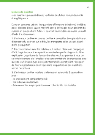 41

Débats de quartier
«Les quartiers peuvent devenir un levier des futurs comportements
énergétiques. »

Dans un contexte urbain, les quartiers offrent une échelle où le débat
peut prendre place. Quels moyens sont à envisager pour générer dis-
cussion et proposition? A.G.I.R. pourrait fournir dans ce cadre un outil
d’aide à la discussion.
1. L’animateur de flux (économe de flux + conseiller énergie) réalise un
diagnostic du quartier sur le bâti, les transports et les usages quoti-
diens du quartier.
2. En concertation avec les habitants, il met en place une campagne
d’affichage énonçant les questions soulevées par le diagnostic. Une
explication graphique de l’ensemble des résultats permet à tous de
se rendre compte de l’ampleur des consommations énergétiques ainsi
que de leur origine. Ces points d’informations constituent l’occasion
de fixer un prochain rendez-vous dans le quartier où ces questions
seront débattues.
3. L’animateur de flux modère la discussion autour de 3 types d’en-
jeux :
- le changement comportemental
- les initiatives collectives
- faire remonter les propositions aux collectivités territoriales
 