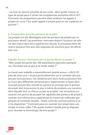 48

     - La mise en oeuvre concrète de ces outils : dans quelle mesure ce
     type de projet peut-il utiliser les compétences existantes d’A.G.I.R.?
     Comment ces propositions peuvent-elles améliorer les appels à
     projets en cours ? Sur quels appels à projets peut-on les implanter en
     priorité ?



     b. Coopération avec les porteurs de projets
     Les projets ont été développés avec les porteurs de projets par un
     processus itératif. Les premières interviews étaient l’occasion de rele-
     ver des enjeux dans leurs expériences vécues, le processus étant de
     revenir plusieurs fois avec des esquisses de solutions pour les affiner
     avec eux.



     Isabelle Cacard : Comment est-ce que je décris un projet ?
     “Mon projet fait partie des 100 exploitations agricoles exemplai-
     res. Comment est-ce que je le rends visible ?”

     Le travail avec Isabelle a essentiellement gravité autour « d’A.G.I.R.
     près de chez vous » et plus particulièrement sur la narration des pro-
     jets par leurs porteurs. Les résidents sont donc revenus plusieurs fois
     au cours des différentes semaines pour expérimenter la façon dont
     le projet pouvait être raconté en partant du principe que le porteur
     de projet était la personne la plus à même de produire une narration
     dans laquelle tout un chacun puisse se projeter. Les rencontres suc-
     cessives ont permis de pousser les capacités des porteurs de projet à
     raconter eux-mêmes leurs expériences au travers de méthodes gra-
     phiques et narratives simples. Quels outils de communications ai-je
     à ma disposition ? Comment peut-on raconter son projet dans une
     simple et brève vidéo ? De quelle matière visuelle puis-je disposer
     pour raconter la chronologie de mon projet ?
 