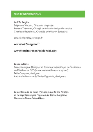 PLUS D’INFORMATIONS


La 27e Région
Stéphane Vincent, Directeur de projet
Romain Thévenet, Chargé de mission design de service
Charlotte Rautureau, Chargée de mission Europ’act

email : infos@la27eregion.fr

www.la27eregion.fr

www.territoiresenresidences.net



Les résidents
François Jégou, Designer et Directeur scientifique de Territoires
en Résidences, SDS (www.sustainable-everyday.net)
Felix Compere, designer
Alexandre Mussche & Xavier Figuerola, designers




Le contenu de ce livret n’engage que la 27e Région,
et ne représente pas l’opinion du Conseil régional
Provence-Alpes-Côte d’Azur.
 