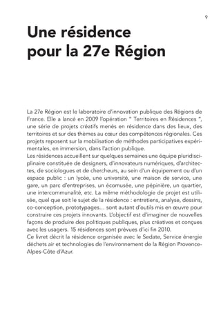 9


Une résidence
pour la 27e Région


La 27e Région est le laboratoire d’innovation publique des Régions de
France. Elle a lancé en 2009 l’opération “ Territoires en Résidences ”,
une série de projets créatifs menés en résidence dans des lieux, des
territoires et sur des thèmes au cœur des compétences régionales. Ces
projets reposent sur la mobilisation de méthodes participatives expéri-
mentales, en immersion, dans l’action publique.
Les résidences accueillent sur quelques semaines une équipe pluridisci-
plinaire constituée de designers, d’innovateurs numériques, d’architec-
tes, de sociologues et de chercheurs, au sein d’un équipement ou d’un
espace public : un lycée, une université, une maison de service, une
gare, un parc d’entreprises, un écomusée, une pépinière, un quartier,
une intercommunalité, etc. La même méthodologie de projet est utili-
sée, quel que soit le sujet de la résidence : entretiens, analyse, dessins,
co-conception, prototypages… sont autant d’outils mis en œuvre pour
construire ces projets innovants. L’objectif est d’imaginer de nouvelles
façons de produire des politiques publiques, plus créatives et conçues
avec les usagers. 15 résidences sont prévues d’ici fin 2010.
Ce livret décrit la résidence organisée avec le Sedate, Service énergie
déchets air et technologies de l’environnement de la Région Provence-
Alpes-Côte d’Azur.
 