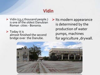  Vidin (53,5 thousand people.)
is one of the oldest Danubian
Roman cities - Bononia.
 Today it is
almost finished the second
bridge over the Danube.
 Its modern appearance
is determined by the
production of water
pumps, machines
for agriculture ,drywall.
 
